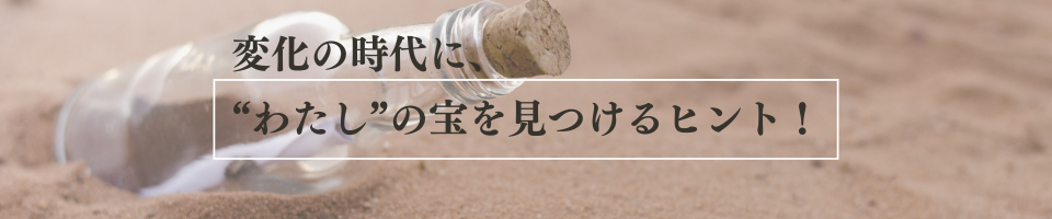 変化の時代に、"わたし"の宝を見つけるヒント！